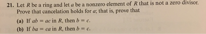 21. Let R be a ring and let a be a nonzero element of R that is not a zero divisor.
Prove that cancelation holds for a; that is, prove that
(a) If ab ac in R, then b = c.
=
(b) If ba =
ca in R, then b = c.