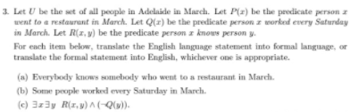 3. Let U be the set of all people in Adelaide in March. Let P(z) be the predicate person z
went to a restaurant in March. Let Q(z) be the predicate person z worked every Saturday
in March. Let R(2. ) be the predicate person z knows person y.
For each item below, translate the English language statement into formal language, or
translate the formal statement into English, whichever one is appropriate.
(a) Everybody knows somebody who went to a restaurant in March.
(b) Some people worked every Saturday in March.
(c) 3z3y R(1, y) ^ (-Q(u)).
