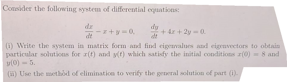 Consider the following system of differential equations:
dx
dt
- x + y = 0,
dy
dt
+ 4x + 2y = 0.
(i) Write the system in matrix form and find eigenvalues and eigenvectors to obtain
particular solutions for r(t) and y(t) which satisfy the initial conditions x(0) = 8 and
y (0) = 5.
(ii) Use the method of elimination to verify the general solution of part (i).