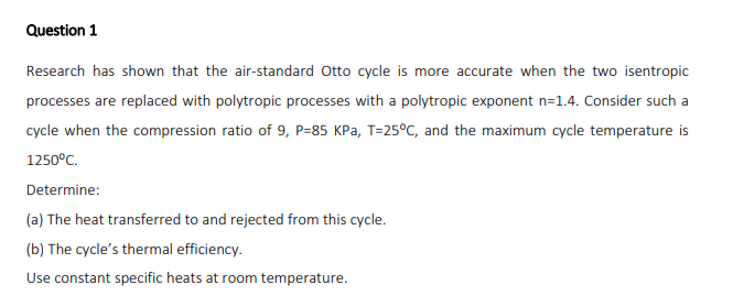 Question 1
Research has shown that the air-standard Otto cycle is more accurate when the two isentropic
processes are replaced with polytropic processes with a polytropic exponent n=1.4. Consider such a
cycle when the compression ratio of 9, P=85 KPa, T=25°C, and the maximum cycle temperature is
1250°C.
Determine:
(a) The heat transferred to and rejected from this cycle.
(b) The cycle's thermal efficiency.
Use constant specific heats at room temperature.
