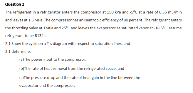 Question 2
The refrigerant in a refrigerator enters the compressor at 150 kPa and -5°C at a rate of 0.35 m3/min
and leaves at 1.5 MPa. The compressor has an isentropic efficiency of 80 percent. The refrigerant enters
the throttling valve at 1MPA and 25°C and leaves the evaporator as saturated vapor at -18.5°C. assume
refrigerant to be R134a.
2.1 Show the cycle on a T-s diagram with respect to saturation lines, and
2.1 determine:
(a)The power input to the compressor,
(b)The rate of heat removal from the refrigerated space, and
(c)The pressure drop and the rate of heat gain in the line between the
evaporator and the compressor.
