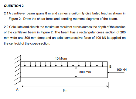 QUESTION 2
2.1A cantilever beam spans 8 m and carries a uniformly distributed load as shown in
Figure 2. Draw the shear force and bending moment diagrams of the beam.
2.2 Calculate and sketch the maximum resultant stress across the depth of the section
of the cantilever beam in Figure 2. The beam has a rectangular cross section of 200
mm wide and 300 mm deep and an axial compressive force of 100 kN is applied on
the centroid of the cross-section.
10 kN/m
B
100 kN
300 mm
A
8 m
