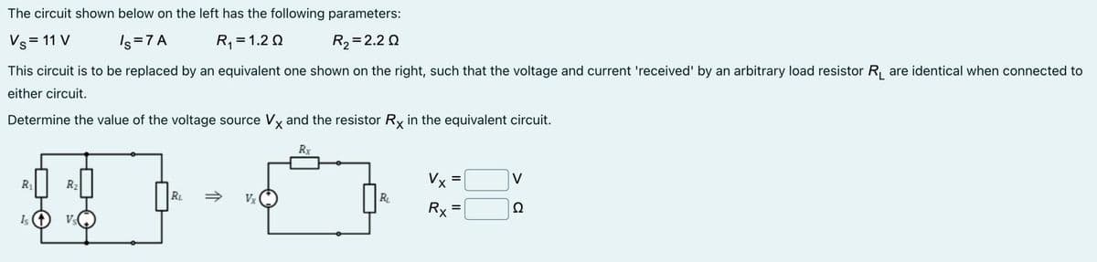The circuit shown below on the left has the following parameters:
Vs = 11 V
Is=7A
R₁ = 1.20
R₂=2.20
This circuit is to be replaced by an equivalent one shown on the right, such that the voltage and current 'received' by an arbitrary load resistor R₁ are identical when connected to
either circuit.
Determine the value of the voltage source Vx and the resistor Rx in the equivalent circuit.
Rx
R₁
R₂
Is (1) Vs
RL
Vx
R₁
Vx
Rx
=
V
22