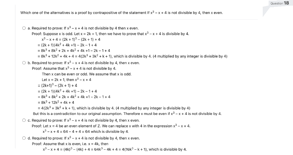Which one of the alternatives is a proof by contrapositive of the statement If x³ -x + 4 is not divisible by 4, then x even.
a. Required to prove: If x³ -x + 4 is not divisible by 4 then x even.
Proof: Suppose x is odd. Let x = 2k + 1, then we have to prove that x³ -x + 4 is divisible by 4.
x³ -x + 4 = (2k + 1)³-(2k + 1) + 4
= (2k + 1)(4k² + 4k +1) - 2k-1+4
= 8k³ + 8k² + 2k + 4k² + 4k +1-2k-1+4
= 8k³ + 12k² + 4k + 4 = 4(2k³ + 3k² + k + 1), which is divisible by 4. (4 multiplied by any integer is divisible by 4)
b. Required to prove: If x³ -x + 4 is not divisible by 4, then x even.
Proof: Assume that x³ -x + 4 is not divisible by 4.
Then x can be even or odd. We assume that x is odd.
Let x = 2k + 1, then x³ -x +4
= (2k+1)³(2k + 1) +4
= (2k + 1) (4k² + 4k+1)-2k-1+4
= 8k³ + 8k² + 2k + 4k² + 4k +1-2k-1+4
= 8k³ + 12k² + 4k + 4
= 4(2k³ + 3k² + k + 1), which is divisible by 4. (4 multiplied by any integer is divisible by 4)
But this is a contradiction to our original assumption. Therefore x must be even if x³ -x + 4 is not divisible by 4.
c. Required to prove: If x³ -x + 4 is not divisible by 4, then x even.
Proof: Let x = 4 be an even element of Z. We can replace x with 4 in the expression x³ - x + 4.
x³ -x + 4 = 64-4 + 4 = 64 which is divisible by 4.
O d. Required to prove: If x³ -x + 4 is not divisible by 4, then x even.
Proof: Assume that x is even, i.e. x = 4k, then
x³ -x + 4 = (4k) - (4k) + 4 = 64k³ - 4k + 4 = 4(16k³ − k + 1), which is divisible by 4.
Question 18