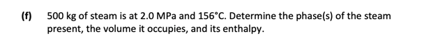 (f)
500 kg of steam is at 2.0 MPa and 156°C. Determine the phase(s) of the steam
present, the volume it occupies, and its enthalpy.