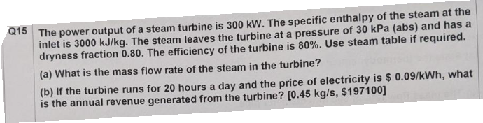 Q15 The power output of a steam turbine is 300 kW. The specific enthalpy of the steam at the
inlet is 3000 kJ/kg. The steam leaves the turbine at a pressure of 30 kPa (abs) and has a
dryness fraction 0.80. The efficiency of the turbine is 80%. Use steam table if required.
(a) What is the mass flow rate of the steam in the turbine?
(b) If the turbine runs for 20 hours a day and the price of electricity is $ 0.09/kWh, what
is the annual revenue generated from the turbine? [0.45 kg/s, $197100]
