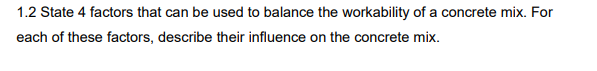 1.2 State 4 factors that can be used to balance the workability of a concrete mix. For
each of these factors, describe their influence on the concrete mix.
