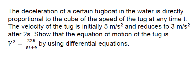 The deceleration of a certain tugboat in the water is directly
proportional to the cube of the speed of the tug at any time t.
The velocity of the tug is initially 5 m/s? and reduces to 3 m/s?
after 2s. Show that the equation of motion of the tug is
225
V² =
by using differential equations.
8t+9
