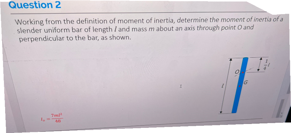 Question 2
Working from the definition of moment of inertia, determine the moment of inertia of a
slender uniform bar of length / and mass m about an axis through point O and
perpendicular to the bar, as shown.
1₁ =
7ml²
48
I
1
O
G