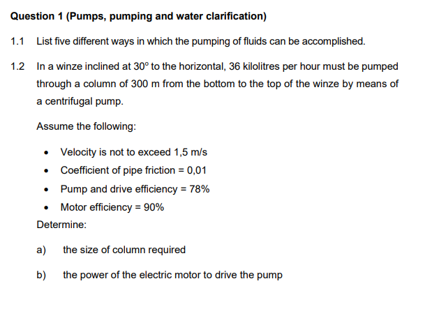 Question 1 (Pumps, pumping and water clarification)
1.1 List five different ways in which the pumping of fluids can be accomplished.
1.2 In a winze inclined at 30° to the horizontal, 36 kilolitres per hour must be pumped
through a column of 300 m from the bottom to the top of the winze by means of
a centrifugal pump.
Assume the following:
• Velocity is not to exceed 1,5 m/s
• Coefficient of pipe friction = 0,01
• Pump and drive efficiency = 78%
• Motor efficiency = 90%
Determine:
a) the size of column required
b)
the power of the electric motor to drive the pump
