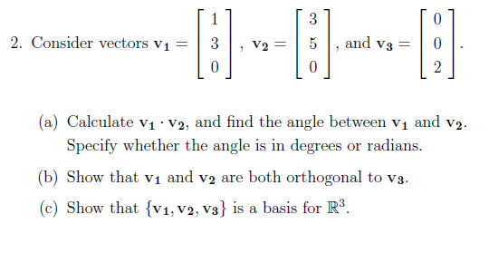 2. Consider vectors V₁ =
1
0
, V2 =
3
[B]
0
"
0
[1]
2
and V3 =
(a) Calculate V₁ V2, and find the angle between v₁ and v₂.
Specify whether the angle is in degrees or radians.
(b) Show that v₁ and v2 are both orthogonal to v3.
(c) Show that {v₁, V2, V3} is a basis for R³.