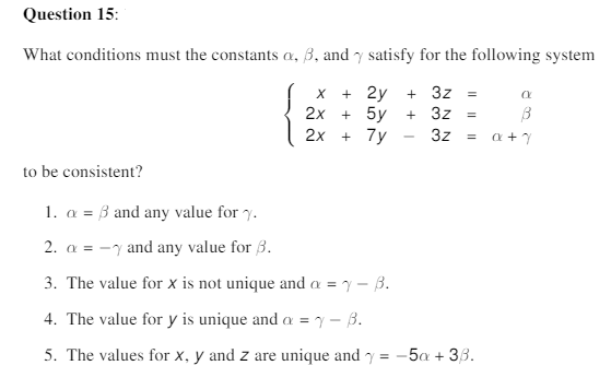 Question 15:
What conditions must the constants a, 3, and y satisfy for the following system
+ 2y
+ 3z =
2x
+ 5y
+ 3z
=
2x
+ 7y
3z
= a+7
to be consistent?
1. a = 3 and any value for y.
2. a = -y and any value for 3.
3. The value for x is not unique and a = y – B.
4. The value for y is unique and a = y – B.
5. The values for x, y and z are unique and y = -5a + 33.
Il ||
