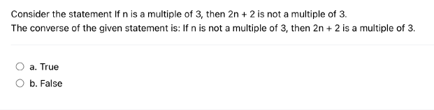 Consider the statement If n is a multiple of 3, then 2n + 2 is not a multiple of 3.
The converse of the given statement is: If n is not a multiple of 3, then 2n + 2 is a multiple of 3.
a. True
b. False