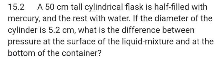 15.2 A 50 cm tall cylindrical flask is half-filled with
mercury, and the rest with water. If the diameter of the
cylinder is 5.2 cm, what is the difference between
pressure at the surface of the liquid-mixture and at the
bottom of the container?