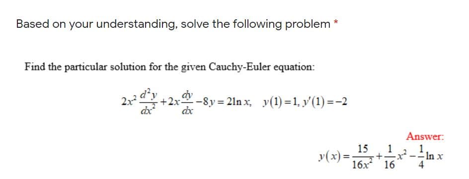Based on your understanding, solve the following problem *
Find the particular solution for the given Cauchy-Euler equation:
dy
-8y = 21n x, y(1) = 1, y'(1) =-2
dx
dx
Answer:
1
15
y(x) =.
In x
4
%3D
16х* 16

