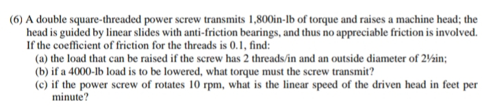 (6) A double square-threaded power screw transmits 1,800in-lb of torque and raises a machine head; the
head is guided by linear slides with anti-friction bearings, and thus no appreciable friction is involved.
If the coefficient of friction for the threads is 0.1, find:
(a) the load that can be raised if the screw has 2 threads/in and an outside diameter of 21/2in;
(b) if a 4000-lb load is to be lowered, what torque must the screw transmit?
(c) if the power screw of rotates 10 rpm, what is the linear speed of the driven head in feet per
minute?