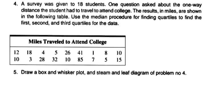 4. A survey was given to 18 students. One question asked about the one-way
distance the student had to travel to attend college. The results, in miles, are shown
in the following table. Use the median procedure for finding quartiles to find the
first, second, and third quartiles for the data.
Miles Traveled to Attend College
12
18
4 5 26
41
8
10
10
3
28
32
10
85
7
5
15
5. Draw a box and whisker plot, and steam and leaf diagram of problem no 4.
