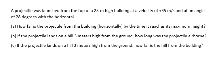 A projectile was launched from the top of a 25-m high building at a velocity of +35 m/s and at an angle
of 28 degrees with the horizontal.
(a) How far is the projectile from the building (horizontally) by the time it reaches its maximum height?
(b) If the projectile lands on a hill 3 meters high from the ground, how long was the projectile airborne?
(c) If the projectile lands on a hill 3 meters high from the ground, how far is the hill from the building?
