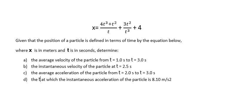4t3+t2, 3t2
+ 4
t3
X=
t
Given that the position of a particle is defined in terms of time by the equation below,
where x is in meters and tis in seconds, determine:
a) the average velocity of the particle from t= 1.0 s to t = 3.0 s
b) the instantaneous velocity of the particle at t = 2.5 s
c) the average acceleration of the particle from t= 2.0 s to t= 3.0 s
d) the tat which the instantaneous acceleration of the particle is 8.10 m/s2
