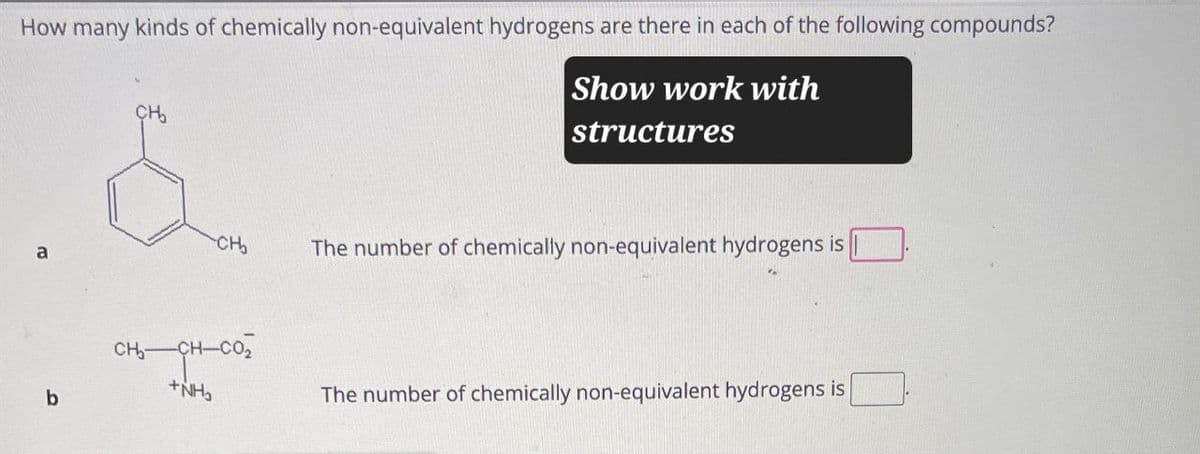 How many kinds of chemically non-equivalent hydrogens are there in each of the following compounds?
CH₂
Show work with
structures
CH₂
a
The number of chemically non-equivalent hydrogens is
b
CHỊCH COI
+NH₂
The number of chemically non-equivalent hydrogens is