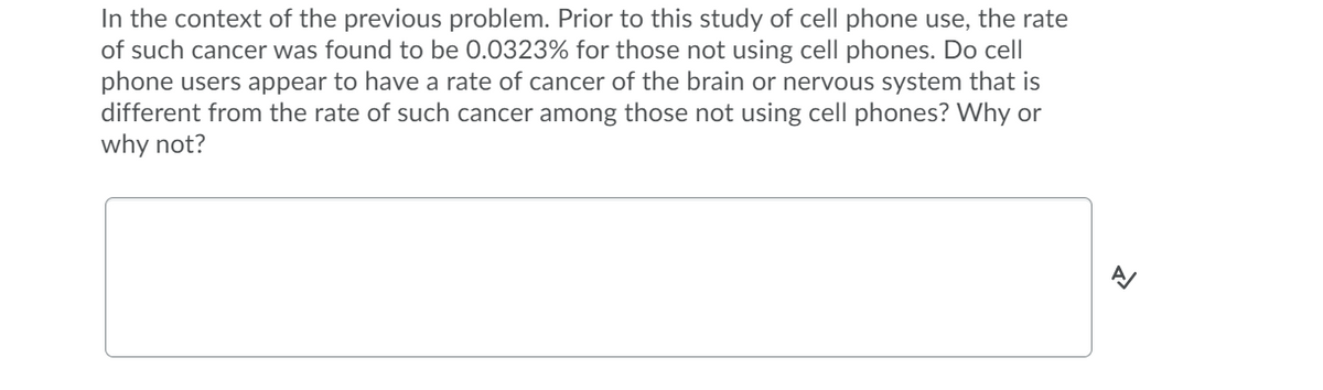 In the context of the previous problem. Prior to this study of cell phone use, the rate
of such cancer was found to be 0.0323% for those not using cell phones. Do cell
phone users appear to have a rate of cancer of the brain or nervous system that is
different from the rate of such cancer among those not using cell phones? Why or
why not?
