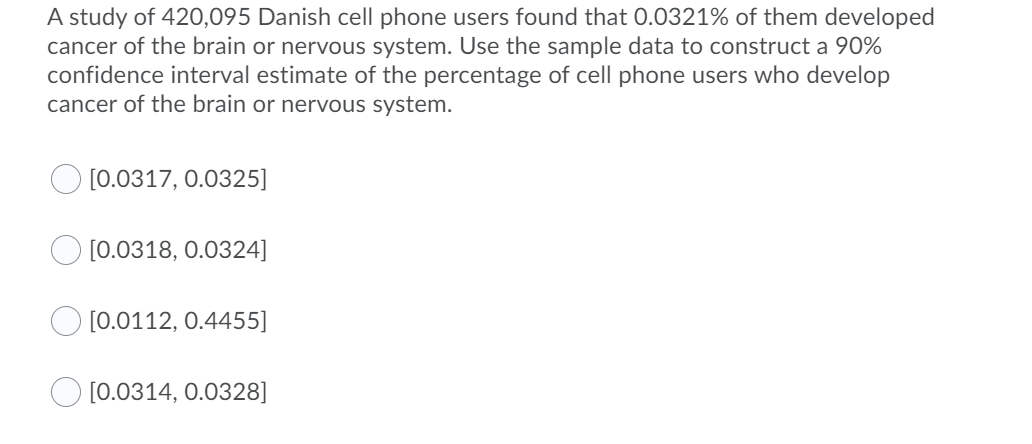 A study of 420,095 Danish cell phone users found that 0.0321% of them developed
cancer of the brain or nervous system. Use the sample data to construct a 90%
confidence interval estimate of the percentage of cell phone users who develop
cancer of the brain or nervous system.
[0.0317, 0.0325]
[0.0318, 0.0324]
[0.0112, 0.4455]
[0.0314, 0.0328]
