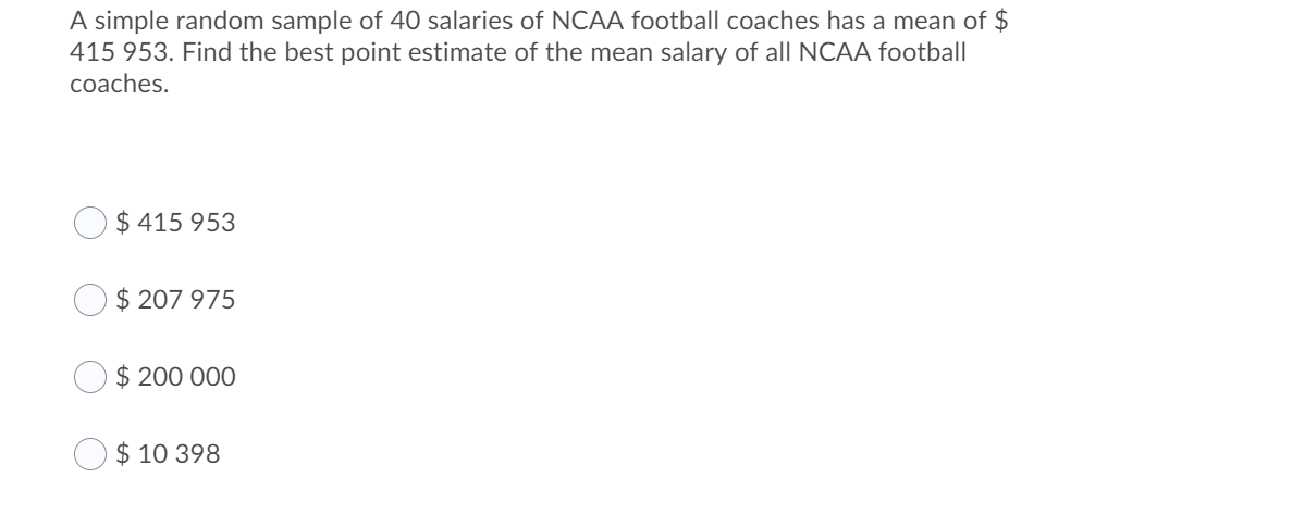 A simple random sample of 40 salaries of NCAA football coaches has a mean of $
415 953. Find the best point estimate of the mean salary of all NCAA football
coaches.
$ 415 953
$ 207 975
$ 200 000
$ 10 398
