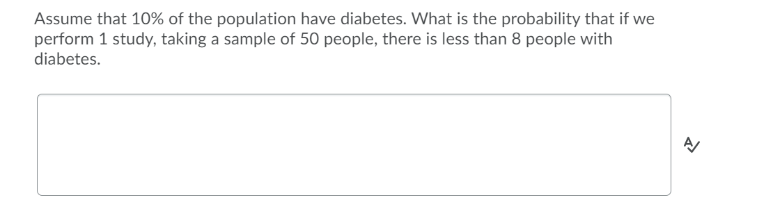 Assume that 10% of the population have diabetes. What is the probability that if we
perform 1 study, taking a sample of 50 people, there is less than 8 people with
diabetes.
