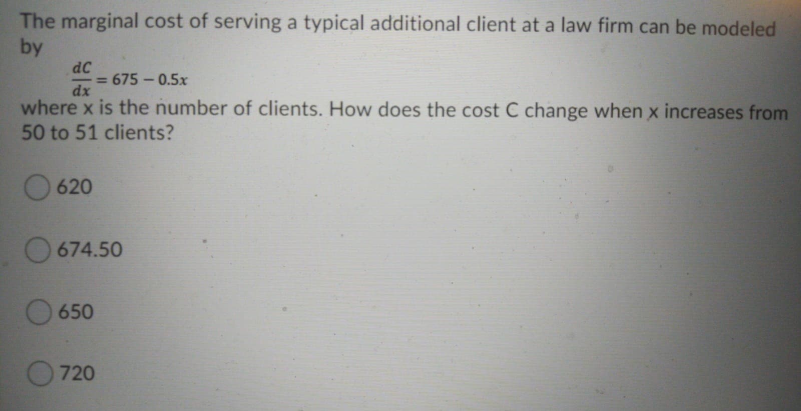 The marginal cost of serving a typical additional client at a law firm can be modeled
by
dC
675 -0.5x
%3D
dx
where x is the number of clients. How does the cost C change when x increases from
50 to 51 clients?

