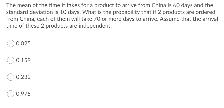 The mean of the time it takes for a product to arrive from China is 60 days and the
standard deviation is 10 days. What is the probability that if 2 products are ordered
from China, each of them will take 70 or more days to arrive. Assume that the arrival
time of these 2 products are independent.
0.025
0.159
0.232
O 0.975
