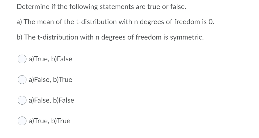 Determine if the following statements are true or false.
a) The mean of the t-distribution with n degrees of freedom is 0.
b) The t-distribution with n degrees of freedom is symmetric.
a)True, b)False
a)False, b)True
a)False, b)False
a)True, b)True
