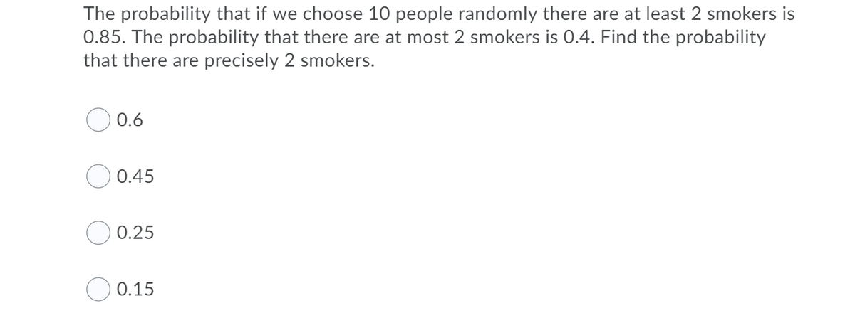 The probability that if we choose 10 people randomly there are at least 2 smokers is
0.85. The probability that there are at most 2 smokers is 0.4. Find the probability
that there are precisely 2 smokers.
O 0.6
O 0.45
O 0.25
0.15
