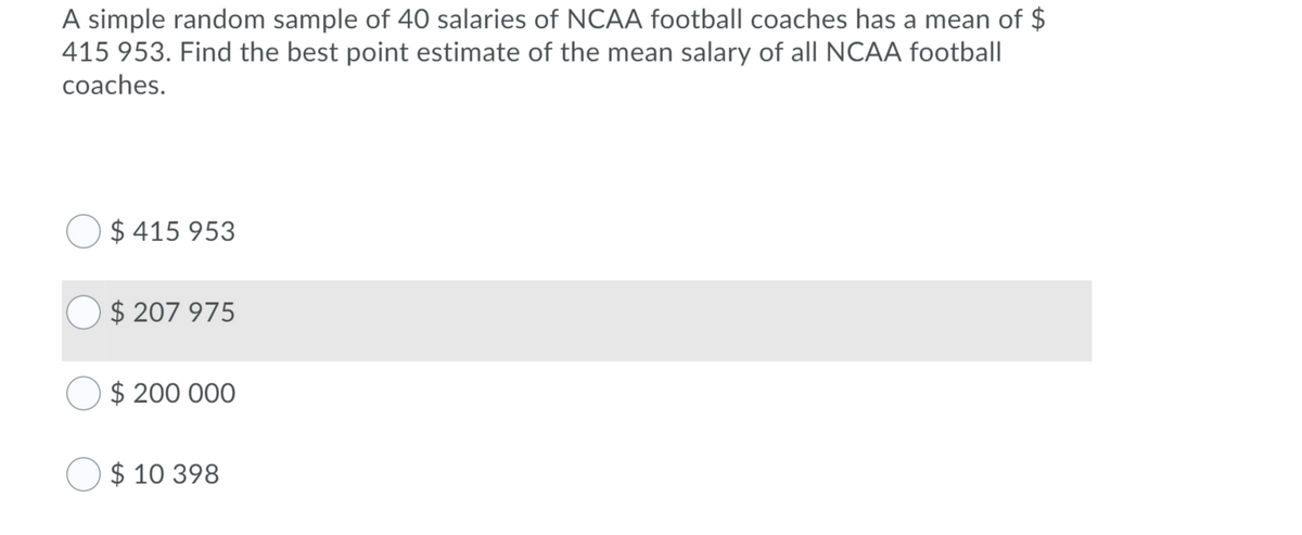 A simple random sample of 40 salaries of NCAA football coaches has a mean of $
415 953. Find the best point estimate of the mean salary of all NCAA football
coaches.
$ 415 953
$ 207 975
$ 200 000
$ 10 398
