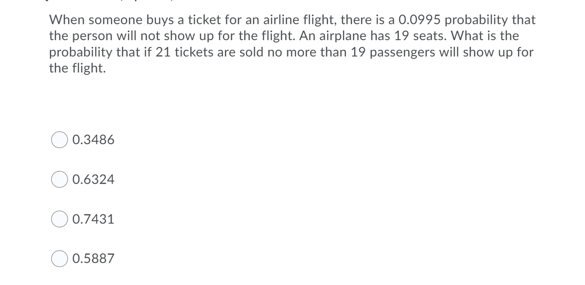 When someone buys a ticket for an airline flight, there is a 0.0995 probability that
the person will not show up for the flight. An airplane has 19 seats. What is the
probability that if 21 tickets are sold no more than 19 passengers will show up for
the flight.
O 0.3486
O 0.6324
O 0.7431
0.5887
