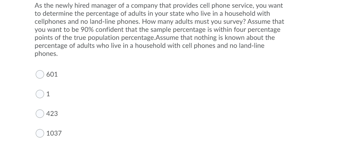 As the newly hired manager of a company that provides cell phone service, you want
to determine the percentage of adults in your state who live in a household with
cellphones and no land-line phones. How many adults must you survey? Assume that
you want to be 90% confident that the sample percentage is within four percentage
points of the true population percentage.Assume that nothing is known about the
percentage of adults who live in a household with cell phones and no land-line
phones.
601
1
423
1037
