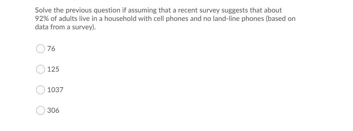 Solve the previous question if assuming that a recent survey suggests that about
92% of adults live in a household with cell phones and no land-line phones (based on
data from a survey).
76
125
1037
306
