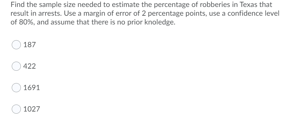 Find the sample size needed to estimate the percentage of robberies in Texas that
result in arrests. Use a margin of error of 2 percentage points, use a confidence level
of 80%, and assume that there is no prior knoledge.
187
422
1691
1027
