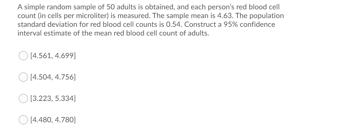 A simple random sample of 50 adults is obtained, and each person's red blood cell
count (in cells per microliter) is measured. The sample mean is 4.63. The population
standard deviation for red blood cell counts is 0.54. Construct a 95% confidence
interval estimate of the mean red blood cell count of adults.
[4.561, 4.699]
[4.504, 4.756]
O [3.223, 5.334]
O [4.480, 4.780]
