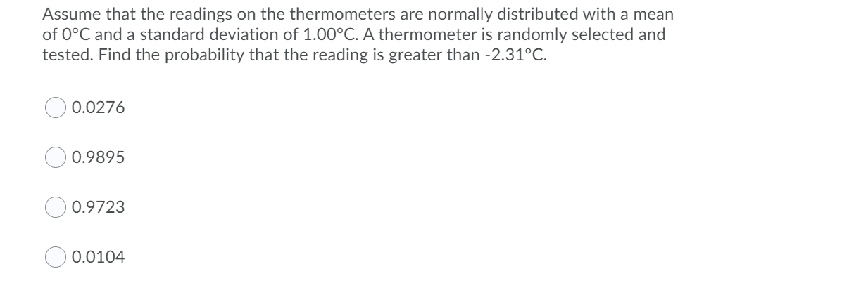 Assume that the readings on the thermometers are normally distributed with a mean
of 0°C and a standard deviation of 1.00°C. A thermometer is randomly selected and
tested. Find the probability that the reading is greater than -2.31°C.
0.0276
0.9895
0.9723
0.0104
