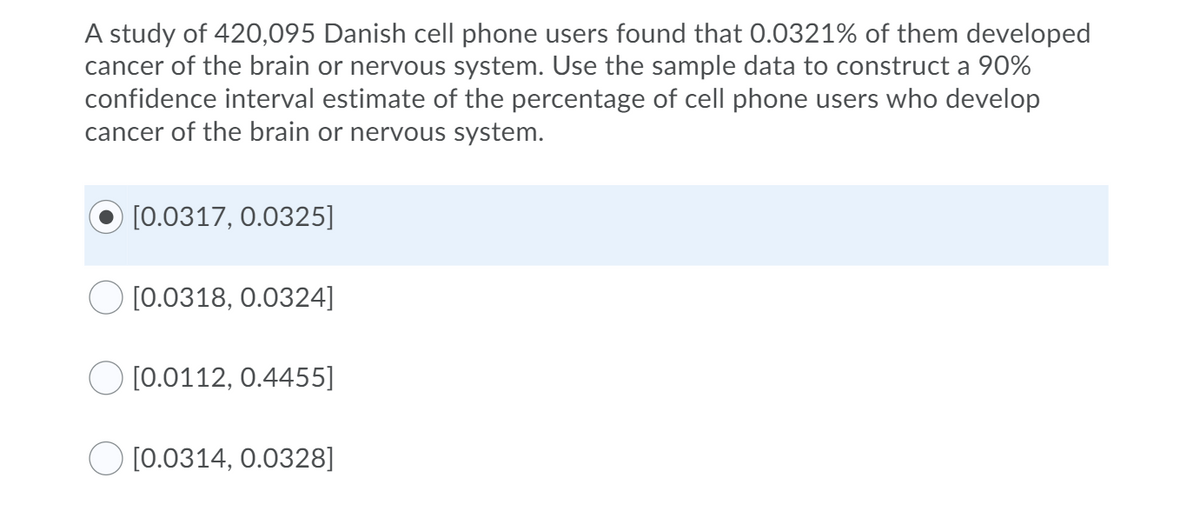 A study of 420,095 Danish cell phone users found that 0.0321% of them developed
cancer of the brain or nervous system. Use the sample data to construct a 90%
confidence interval estimate of the percentage of cell phone users who develop
cancer of the brain or nervous system.
[0.0317, 0.0325]
[0.0318, 0.0324]
O [0.0112, 0.4455]
O [0.0314, 0.0328]

