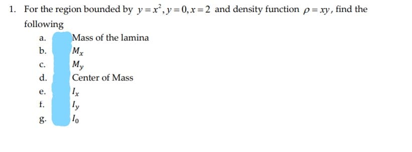 For the region bounded by y=x²,y=0,x=2 and density function p= xy, find the
following
a.
Mass of the lamina
b.
My
C.

