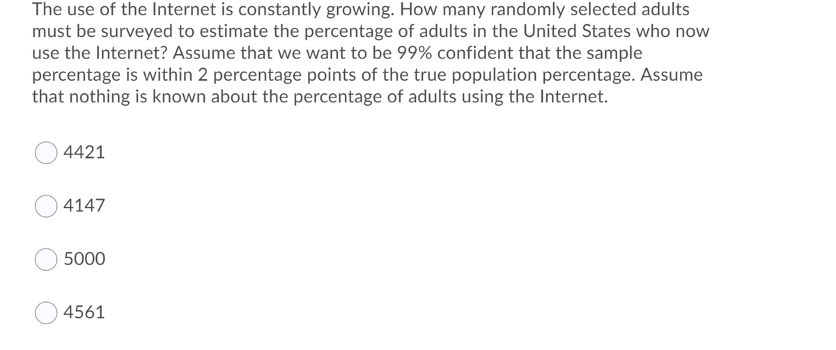 The use of the Internet is constantly growing. How many randomly selected adults
must be surveyed to estimate the percentage of adults in the United States who now
use the Internet? Assume that we want to be 99% confident that the sample
percentage is within 2 percentage points of the true population percentage. Assume
that nothing is known about the percentage of adults using the Internet.
4421
4147
5000
4561
