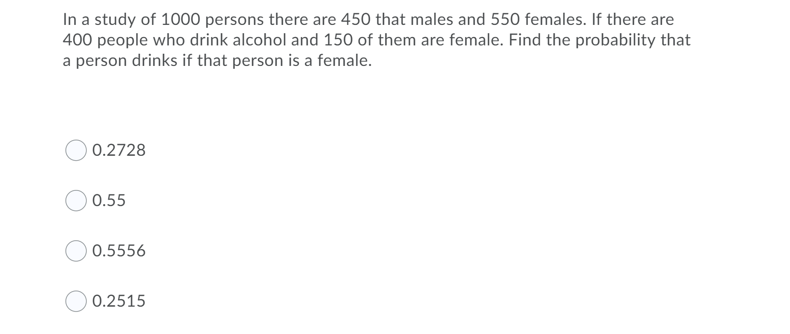 In a study of 1000 persons there are 450 that males and 550 females. If there are
400 people who drink alcohol and 150 of them are female. Find the probability that
a person drinks if that person is a female.
