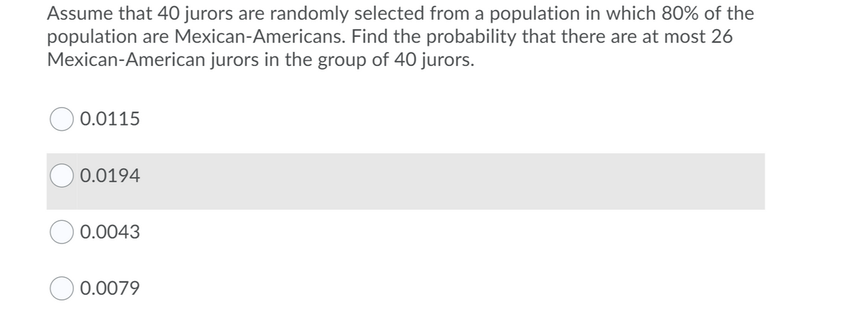 Assume that 40 jurors are randomly selected from a population in which 80% of the
population are Mexican-Americans. Find the probability that there are at most 26
Mexican-American jurors in the group of 40 jurors.
0.0115
0.0194
0.0043
0.0079

