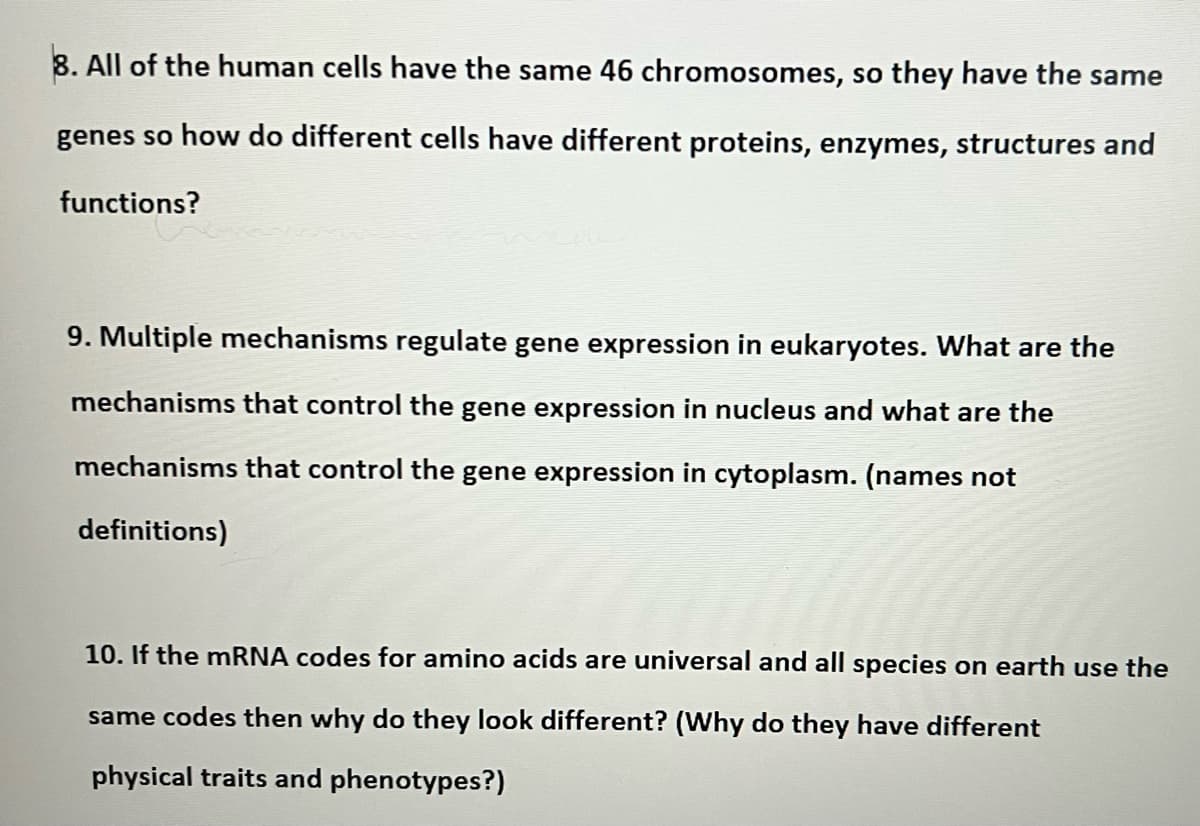 8. All of the human cells have the same 46 chromosomes, so they have the same
genes so how do different cells have different proteins, enzymes, structures and
functions?
9. Multiple mechanisms regulate gene expression in eukaryotes. What are the
mechanisms that control the gene expression in nucleus and what are the
mechanisms that control the gene expression in cytoplasm. (names not
definitions)
10. If the mRNA codes for amino acids are universal and all species on earth use the
same codes then why do they look different? (Why do they have different
physical traits and phenotypes?)
