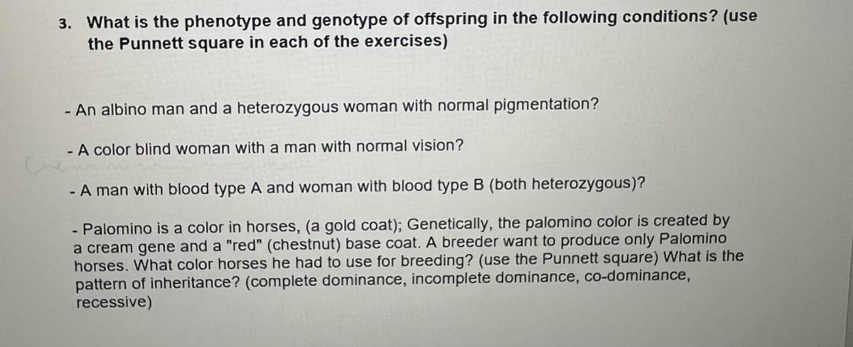 3. What is the phenotype and genotype of offspring in the following conditions? (use
the Punnett square in each of the exercises)
- An albino man and a heterozygous woman with normal pigmentation?
- A color blind woman with a man with normal vision?
- A man with blood type A and woman with blood type B (both heterozygous)?
- Palomino is a color in horses, (a gold coat); Genetically, the palomino color is created by
a cream gene and a "red" (chestnut) base coat. A breeder want to produce only Palomino
horses. What color horses he had to use for breeding? (use the Punnett square) What is the
pattern of inheritance? (complete dominance, incomplete dominance, co-dominance,
recessive)

