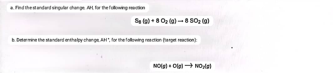a. Find the standard singular change. AH, for the following reaction
S8 (g) + 8 O2 (g)– 8 SO2 (g)
b. Determine the standard enthalpy change, AH°, for the following reaction (target reaction):
NO(g) + O(g) → NO2(g)
