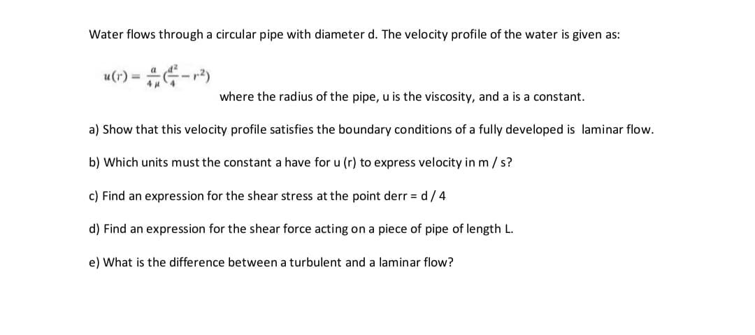 Water flows through a circular pipe with diameter d. The velocity profile of the water is given as:
u(r) = (-1²)
4μ 4
where the radius of the pipe, u is the viscosity, and a is a constant.
a) Show that this velocity profile satisfies the boundary conditions of a fully developed is laminar flow.
b) Which units must the constant a have for u (r) to express velocity in m/s?
c) Find an expression for the shear stress at the point derr = d / 4
d) Find an expression for the shear force acting on a piece of pipe of length L.
e) What is the difference between a turbulent and a laminar flow?