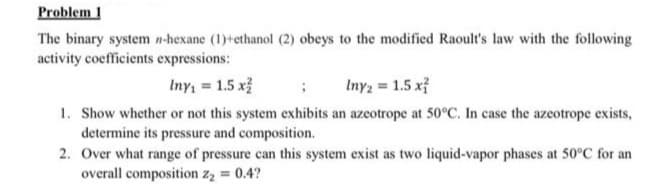 Problem 1
The binary system n-hexane (1)+ethanol (2) obeys to the modified Raoult's law with the following
activity coefficients expressions:
Iny = 1.5 x
Inyz = 1.5 x}
1. Show whether or not this system exhibits an azeotrope at 50°C. In case the azeotrope exists,
determine its pressure and composition.
2. Over what range of pressure can this system exist as two liquid-vapor phases at 50°C for an
overall composition z2 = 0.4?
