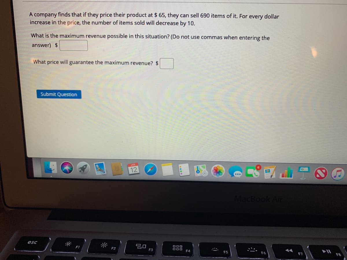 A company finds that if they price their product at $ 65, they can sell 690 items of it. For every dollar
increase in the price, the number of items sold will decrease by 10.
What is the maximum revenue possible in this situation? (Do not use commas when entering the
answer) $
What price will guarantee the maximum revenue? $
Submit Question
國山品
12
MacBook Air
esc
吕口
F3
F2
F4
F7
